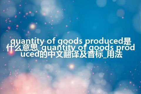 quantity of goods produced是什么意思_quantity of goods produced的中文翻译及音标_用法