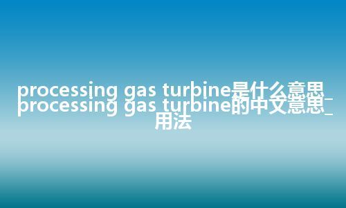 processing gas turbine是什么意思_processing gas turbine的中文意思_用法