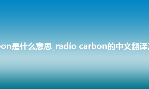 radio carbon是什么意思_radio carbon的中文翻译及用法_用法