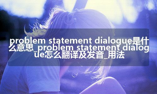 problem statement dialogue是什么意思_problem statement dialogue怎么翻译及发音_用法
