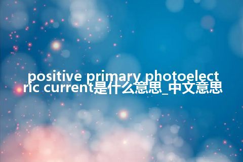 positive primary photoelectric current是什么意思_中文意思