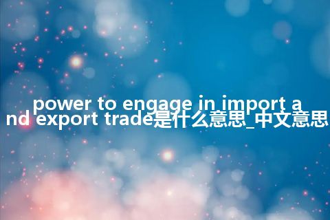 power to engage in import and export trade是什么意思_中文意思
