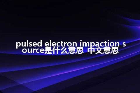 pulsed electron impaction source是什么意思_中文意思