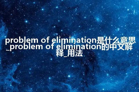 problem of elimination是什么意思_problem of elimination的中文解释_用法