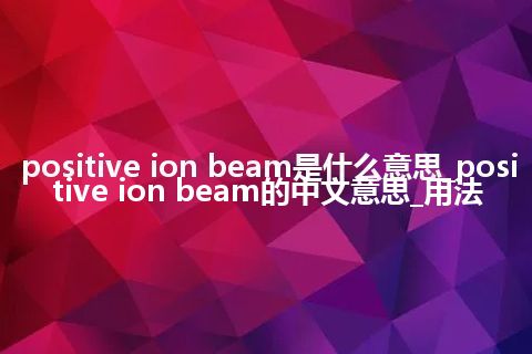 positive ion beam是什么意思_positive ion beam的中文意思_用法