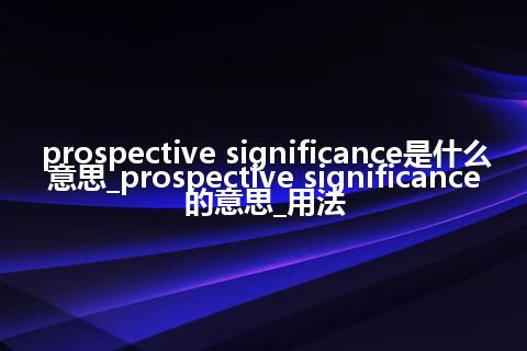 prospective significance是什么意思_prospective significance的意思_用法