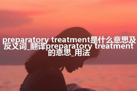 preparatory treatment是什么意思及反义词_翻译preparatory treatment的意思_用法