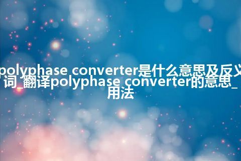 polyphase converter是什么意思及反义词_翻译polyphase converter的意思_用法