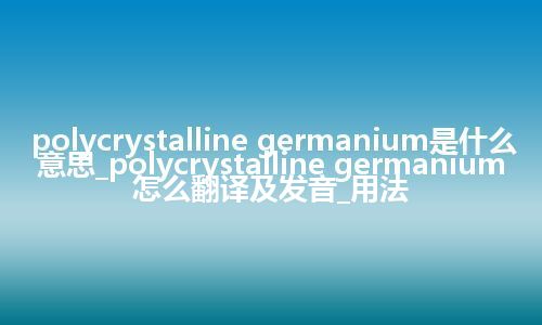 polycrystalline germanium是什么意思_polycrystalline germanium怎么翻译及发音_用法