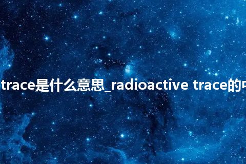 radioactive trace是什么意思_radioactive trace的中文释义_用法