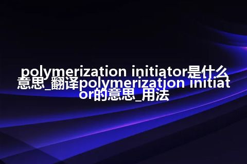 polymerization initiator是什么意思_翻译polymerization initiator的意思_用法