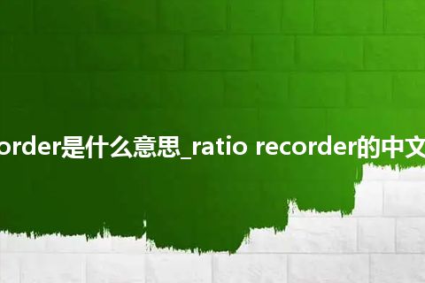ratio recorder是什么意思_ratio recorder的中文解释_用法
