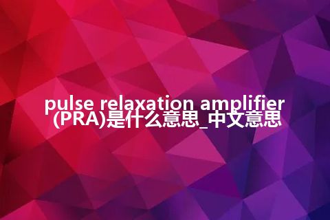 pulse relaxation amplifier (PRA)是什么意思_中文意思
