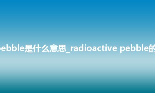 radioactive pebble是什么意思_radioactive pebble的中文释义_用法