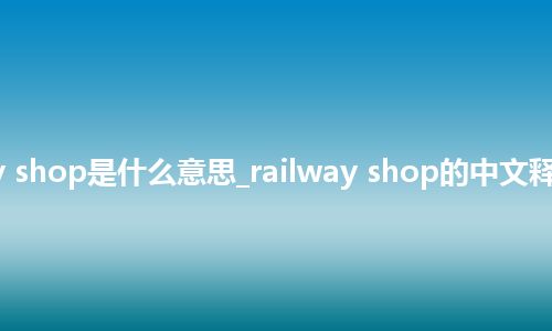railway shop是什么意思_railway shop的中文释义_用法