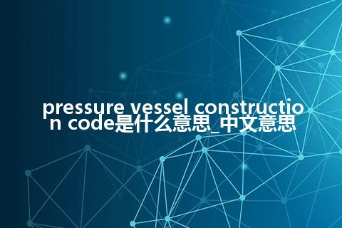 pressure vessel construction code是什么意思_中文意思