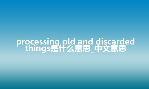 processing old and discarded things是什么意思_中文意思