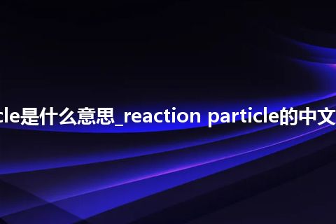 reaction particle是什么意思_reaction particle的中文翻译及音标_用法