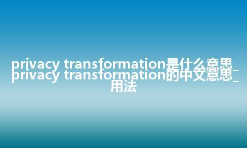 privacy transformation是什么意思_privacy transformation的中文意思_用法