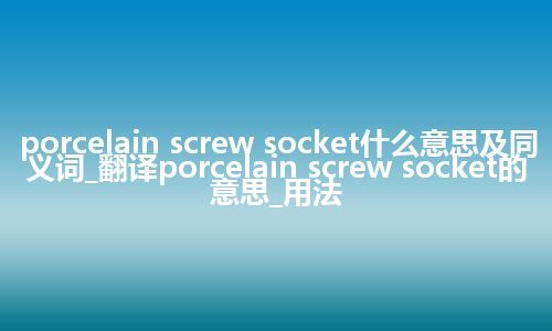 porcelain screw socket什么意思及同义词_翻译porcelain screw socket的意思_用法