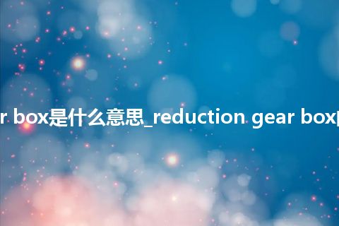 reduction gear box是什么意思_reduction gear box的中文释义_用法