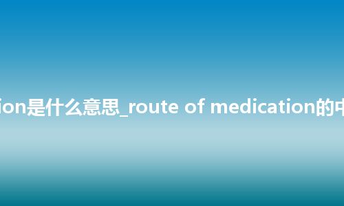 route of medication是什么意思_route of medication的中文翻译及音标_用法