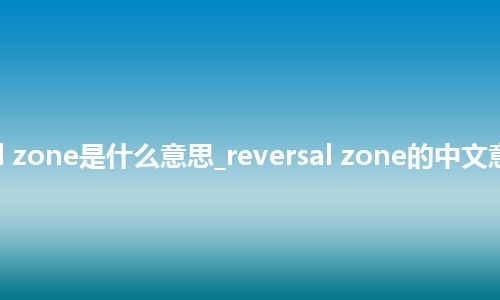 reversal zone是什么意思_reversal zone的中文意思_用法