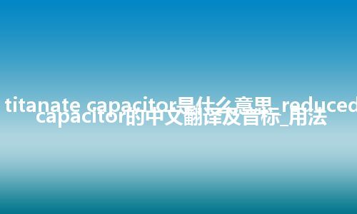 reduced titanate capacitor是什么意思_reduced titanate capacitor的中文翻译及音标_用法