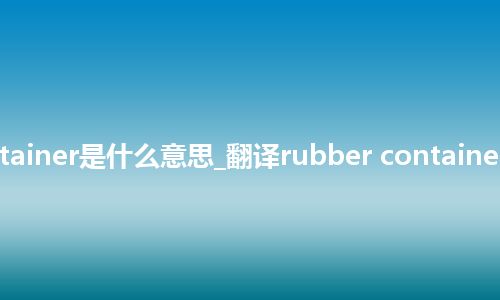 rubber container是什么意思_翻译rubber container的意思_用法