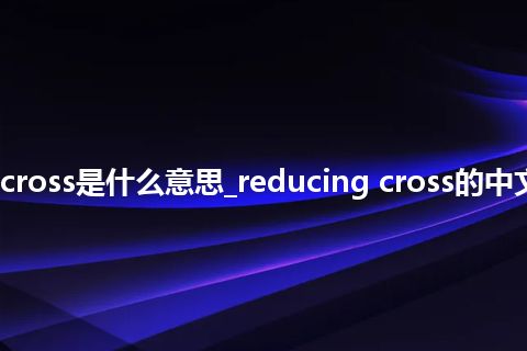 reducing cross是什么意思_reducing cross的中文意思_用法