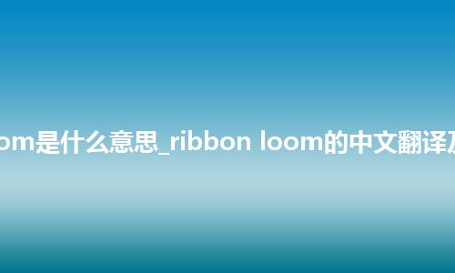 ribbon loom是什么意思_ribbon loom的中文翻译及用法_用法