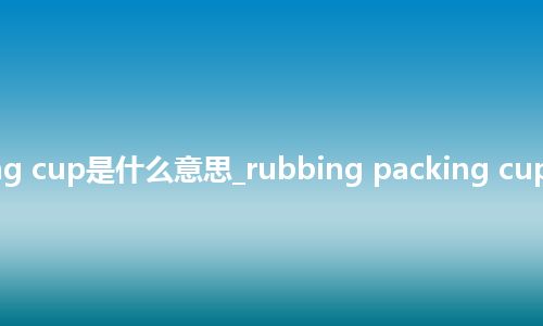 rubbing packing cup是什么意思_rubbing packing cup的中文意思_用法