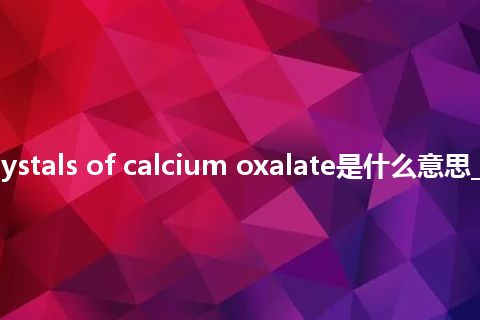 small crystals of calcium oxalate是什么意思_中文意思