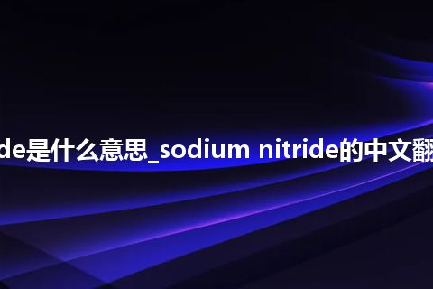 sodium nitride是什么意思_sodium nitride的中文翻译及音标_用法