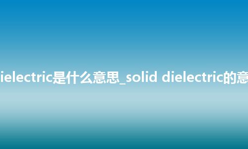 solid dielectric是什么意思_solid dielectric的意思_用法