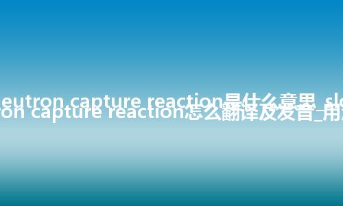 slow neutron capture reaction是什么意思_slow neutron capture reaction怎么翻译及发音_用法