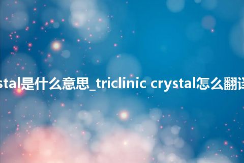 triclinic crystal是什么意思_triclinic crystal怎么翻译及发音_用法