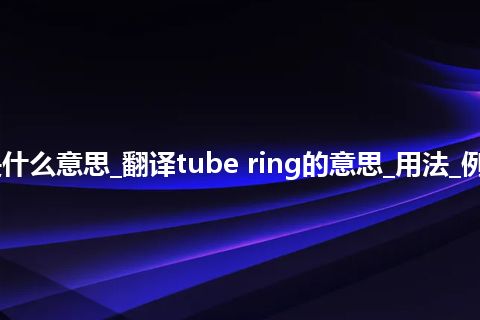 tube ring是什么意思_翻译tube ring的意思_用法_例句_英语短语