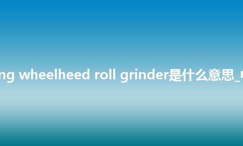 travelling wheelheed roll grinder是什么意思_中文意思