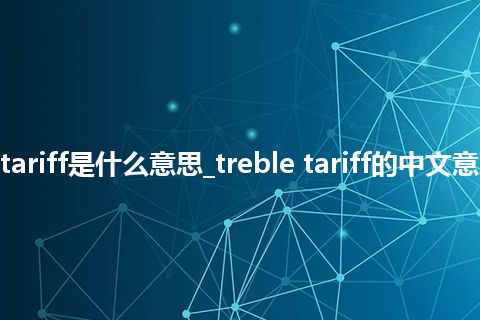 treble tariff是什么意思_treble tariff的中文意思_用法