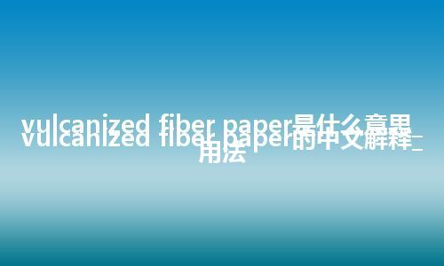 vulcanized fiber paper是什么意思_vulcanized fiber paper的中文解释_用法