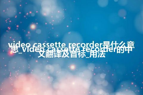 video cassette recorder是什么意思_video cassette recorder的中文翻译及音标_用法