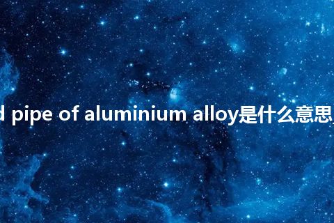 tube and pipe of aluminium alloy是什么意思_中文意思
