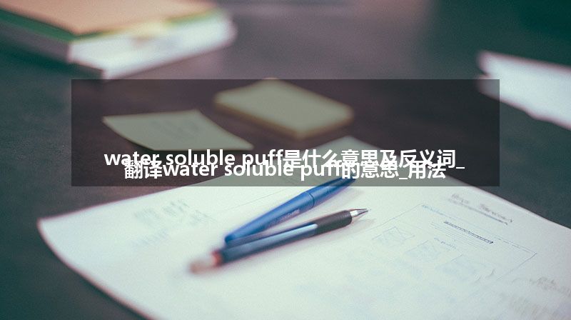 water soluble puff是什么意思及反义词_翻译water soluble puff的意思_用法