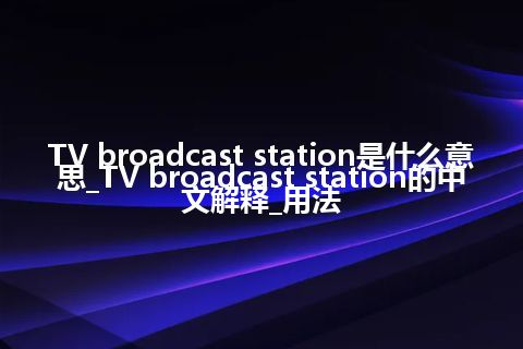 TV broadcast station是什么意思_TV broadcast station的中文解释_用法