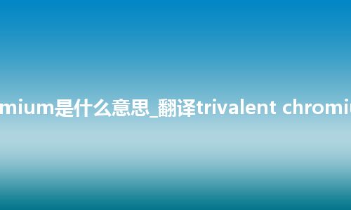 trivalent chromium是什么意思_翻译trivalent chromium的意思_用法