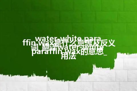 water-white paraffin wax是什么意思及反义词_翻译water-white paraffin wax的意思_用法