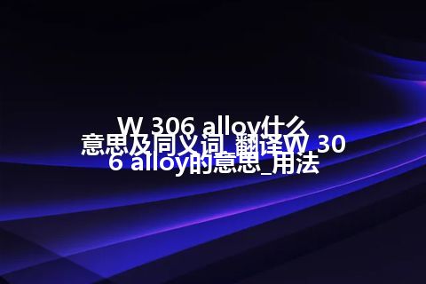 W 306 alloy什么意思及同义词_翻译W 306 alloy的意思_用法