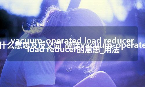 vacuum-operated load reducer是什么意思及反义词_翻译vacuum-operated load reducer的意思_用法