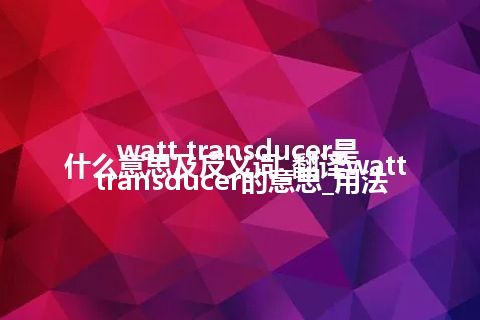 watt transducer是什么意思及反义词_翻译watt transducer的意思_用法